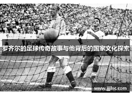 罗齐尔的足球传奇故事与他背后的国家文化探索