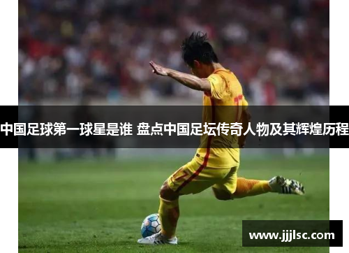中国足球第一球星是谁 盘点中国足坛传奇人物及其辉煌历程